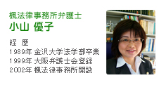 楓法律事務所弁護士　小山優子　経歴1989年 金沢大学法学部卒業、1999年 大阪弁護士会登録、2002年 楓法律事務所開設